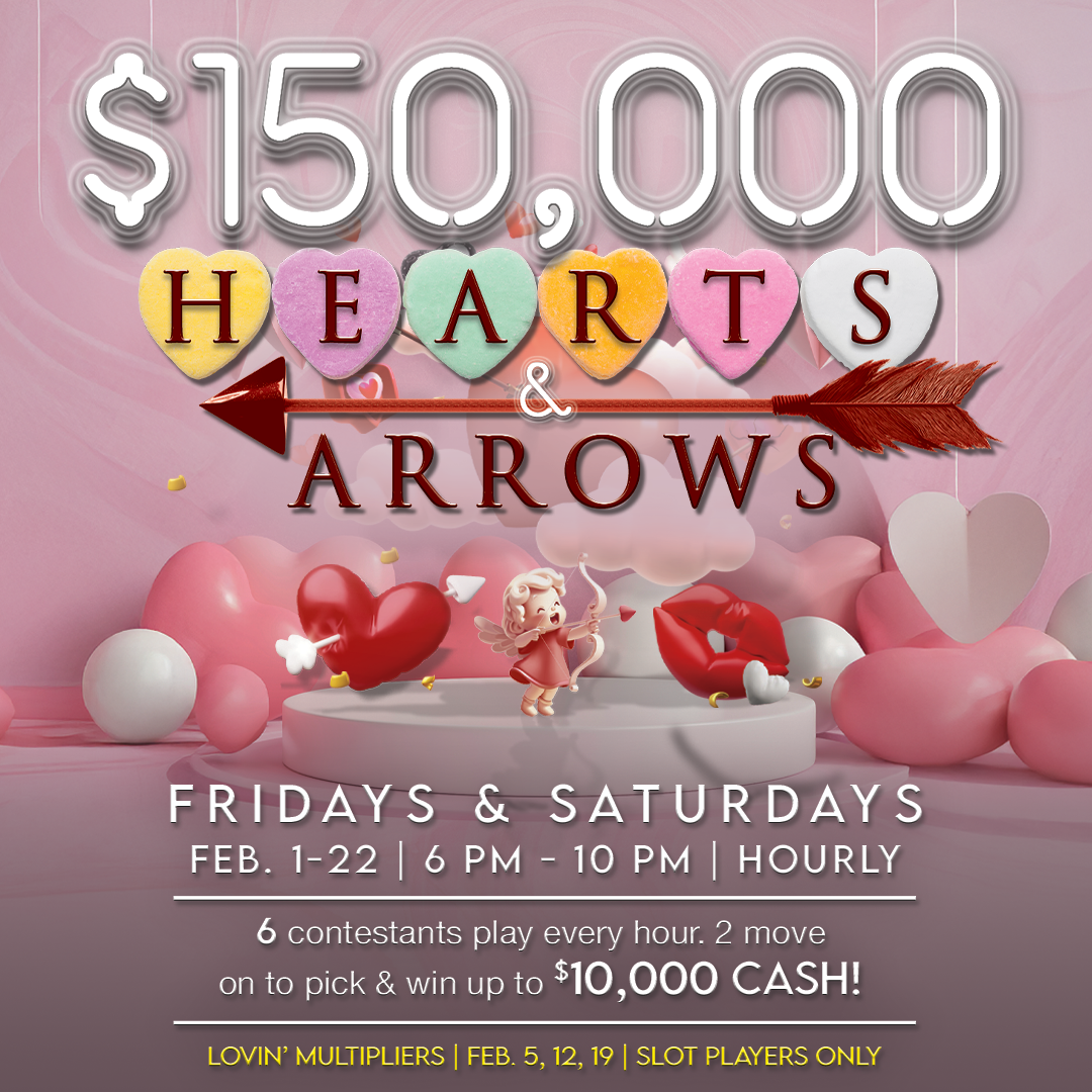 Love is in the air this February, and so is your chance to win big!

Join us Fridays and Saturdays, February 1–22, from 6 PM to 10 PM for an exciting chance to play and win. Every hour, 6 lucky contestants will be selected to participate. Out of the six, two contestants will advance to win up to $10,000 in cash!

Plus, don’t miss out on Lovin’ Multipliers on February 5, 12, and 19, exclusively for slot players.

💘 Details at a Glance:

Dates: Fridays & Saturdays, February 1–22
Time: 6 PM–10 PM (Hourly Drawings)
Prizes: Up to $10,000 cash
Eligibility: Slot players only
Get ready for a month full of fun, love, and big wins. Will Cupid's arrow land on you?